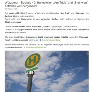 Würzberg – Buslinie 40: Haltestellen „Am Trieb“ und „Steinweg“ entfallen vorübergehend
Seit gestern (28.10.2025) werden in Würzberg die Haltestellen „Am Trieb“ und „Steinweg“ der Buslinie 40 nicht mehr angefahren.
Grund dafür sind Bauarbeiten in den genannten Straßen, unter anderem im Rahmen des Glasfaserausbaus.
Der Bus wendet derzeit an der Haltestelle „Zum Eck“ (ehemaliges Gasthaus Hirsch).
Die Einschränkung gilt wohl bis Ende dieser Woche und wird eventuell auch in der kommenden Woche bestehen bleiben.
Wer über kurzfristige Änderungen direkt informiert werden möchte, kann den WhatsApp-Kanal von Odenwaldmobil abonnieren: 📱 Zum WhatsApp-Kanal
Aktuelle Informationen zum Fahrplan und zu möglichen Änderungen finden sich auf der Webseite von Odenwaldmobil: 🔗 www.odenwaldmobil.de
#würzberg #michelstadt #ortsbeirat #ortsbeiratinformiert
