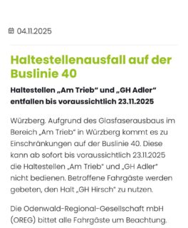 Würzberg – Buslinie 40: Haltestellen „Am Trieb“ und „GH Adler“ entfallen bis voraussichtlich 23.11.2025
„Würzberg. Aufgrund des Glasfaserausbaus im Bereich „Am Trieb“ in Würzberg kommt es zu Einschränkungen auf der Buslinie 40. Diese kann ab sofort bis voraussichtlich 23.11.2025 die Haltestellen „Am Trieb“ und „GH Adler“ nicht bedienen. Betroffene Fahrgäste werden gebeten, den Halt „GH Hirsch“ zu nutzen.
Die Odenwald-Regional-Gesellschaft mbH (OREG) bittet alle Fahrgäste um Beachtung.“
Quelle: https://www.odenwaldmobil.de/news/detailansicht/haltestellenausfall-auf-der-buslinie-40/
#würzberg #michelstadt @odenwaldmobil.de
